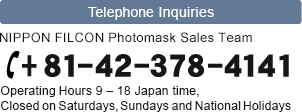 Call NIPPON FILCON Photomask Sales Team for any inquiry +81-44-378-4141 (Operating Hours 9 - 18 Japan time, Closed on Saturdays, Sundays and National Holidays)